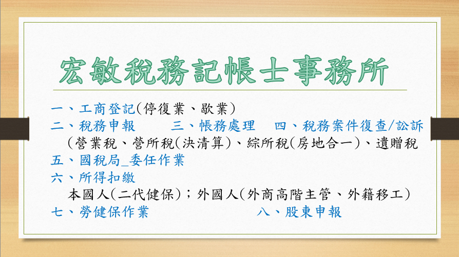 稅務記帳士業 / 李善霈 / 宏敏稅務顧問|最懂中小企業的專業夥伴
提供工商登記、停復業、稅務申報(營業稅、營所稅、綜所稅、遺產稅、贈與稅)、所得扣繳(本國人、外國人)、二代健保扣繳、勞健保加退保、帳務與稅務諮詢、稅務案件復查訴訟 稅務記帳士業 / 李善霈 / 宏敏稅務顧問|最懂中小企業的專業夥伴
提供工商登記、停復業、稅務申報(營業稅、營所稅、綜所稅、遺產稅、贈與稅)、所得扣繳(本國人、外國人)、二代健保扣繳、勞健保加退保、帳務與稅務諮詢、稅務案件復查訴訟